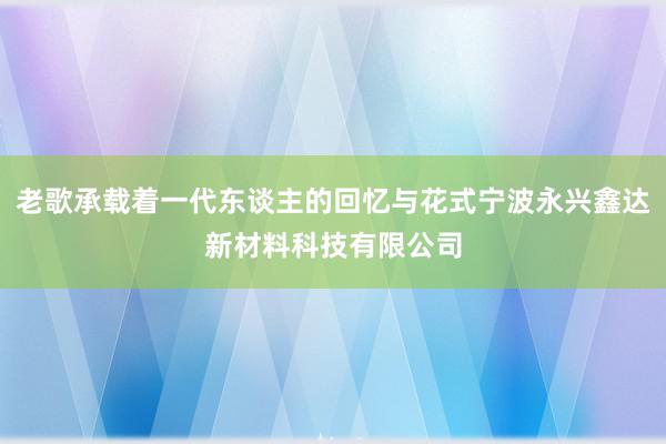 老歌承载着一代东谈主的回忆与花式宁波永兴鑫达新材料科技有限公司