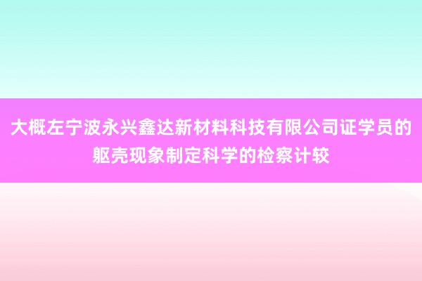 大概左宁波永兴鑫达新材料科技有限公司证学员的躯壳现象制定科学的检察计较