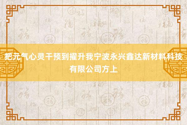 把元气心灵干预到擢升我宁波永兴鑫达新材料科技有限公司方上
